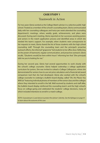 Case Study 1
Teamwork in Action
For two years Gloria worked as the College Match adviser in a selective public high
school. Treated as a member of the school’s counseling team, Gloria communicated
daily with her counseling colleagues and twice per week attended the counseling
department’s meetings, where weekly goals, achievements, and plans were
discussed. During each meeting, Gloria reported on her successes assisting juniors
and seniors in the match application process and identified areas in which she
needed the team’s support. For example, when students were unresponsive to
her requests to meet, Gloria shared the list of those students with the high school
counseling staff. Through the counseling team and the principal’s proactive
outreach efforts, the informal “grapevine” led students to her office door. Reflecting
on the power of teamwork, regular communication, and proactive outreach, Gloria
recalls, “[Students would] be here within hours” informing her that “[the principal]
told me you’re looking for me.”
During her second year, Gloria had several opportunities to work closely with
the school’s college counselor. Gloria helped codevelop a college application
curriculum for juniors. She was invited to colead a College Colloquium, where she
demonstrated for seniors how to use net price calculators and a financial aid award
comparison tool that she had developed. Gloria also worked with the school’s
college counselor to codesign a bulletin board display, called “Oh, the Places You
Will Go!” featuring individual photos of members of the senior class and the colleges
where they intended to enroll in the fall. Well received by students and staff alike,
the bulletin board display reinforced the counseling team’s and the high school’s
focus on college-going and celebrated the students’ college decisions, many of
which included intentions to enroll in a match college.
NOTE: A pseudonym is used above to protect the adviser’s identity. See the Epilogue on page 41
to learn about the outcome of this case.
Match, Step by Step | 1 1
 