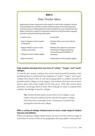 Help students develop their own lists of “safety,” “target,” and “reach”
colleges.
To find the best match, students may need to look beyond the familiar. Start
by helping them to understand the categories of “safety,” “target,” and “reach”
colleges (described in Box 5) and encouraging them to conduct research on
potential match colleges in each category. Ask students what they want to know
about a place where they might live for four years. After they answer those
questions, encourage them to share their findings in order to expand other
students’ knowledge of specific colleges.
Tip: Students should explore at least three to five colleges in each
category. Remind students that they should only apply to colleges
where they have a reasonable chance of admission, except for their
strategically selected reach colleges.
Offer a variety of college-related events to serve a wide range of student
interests and abilities.
When you sponsor college-related events, be sure to invite a diverse range of
institutions in terms of selectivity, geography, and type (public versus private,
Match, Step by Step | 1 5
 