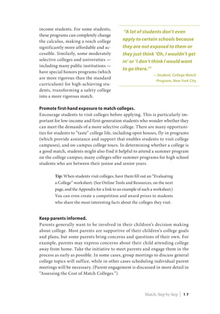 income students. For some students,
these programs can completely change
the calculus, making a reach college
significantly more affordable and ac-
cessible. Similarly, some moderately
selective colleges and universities —
including many public institutions —
have special honors programs (which
are more rigorous than the standard
curriculum) for high-achieving stu-
dents, transforming a safety college
into a more rigorous match.
Promote first-hand exposure to match colleges.
Encourage students to visit colleges before applying. This is particularly im-
portant for low-income and first-generation students who wonder whether they
can meet the demands of a more selective college. There are many opportuni-
ties for students to “taste” college life, including open houses, fly-in programs
(which provide assistance and support that enables students to visit college
campuses), and on-campus college tours. In determining whether a college is
a good match, students might also find it helpful to attend a summer program
on the college campus; many colleges offer summer programs for high school
students who are between their junior and senior years.
Tip: When students visit colleges, have them fill out an “Evaluating
a College” worksheet. (See Online Tools and Resources, on the next
page, and the Appendix for a link to an example of such a worksheet.)
You can even create a competition and award prizes to students
who share the most interesting facts about the colleges they visit.
Keep parents informed.
Parents generally want to be involved in their children’s decision making
about college. Most parents are supportive of their children’s college goals
and plans, but some parents bring concerns and questions of their own. For
example, parents may express concerns about their child attending college
away from home. Take the initiative to meet parents and engage them in the
process as early as possible. In some cases, group meetings to discuss general
college topics will suffice, while in other cases scheduling individual parent
meetings will be necessary. (Parent engagement is discussed in more detail in
“Assessing the Cost of Match Colleges.”)
“A lot of students don’t even
apply to certain schools because
they are not exposed to them or
they just think ‘Oh, I wouldn’t get
in’ or ‘I don’t think I would want
to go there.’”
—Student, College Match
Program, New York City
Match, Step by Step | 1 7
 
