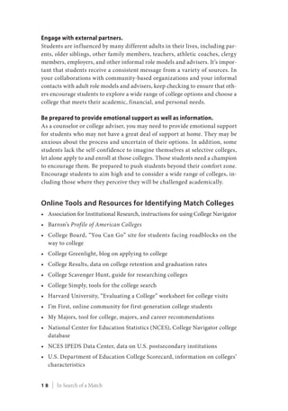 Engage with external partners.
Students are influenced by many different adults in their lives, including par-
ents, older siblings, other family members, teachers, athletic coaches, clergy
members, employers, and other informal role models and advisers. It’s impor-
tant that students receive a consistent message from a variety of sources. In
your collaborations with community-based organizations and your informal
contacts with adult role models and advisers, keep checking to ensure that oth-
ers encourage students to explore a wide range of college options and choose a
college that meets their academic, financial, and personal needs.
Be prepared to provide emotional support as well as information.
As a counselor or college adviser, you may need to provide emotional support
for students who may not have a great deal of support at home. They may be
anxious about the process and uncertain of their options. In addition, some
students lack the self-confidence to imagine themselves at selective colleges,
let alone apply to and enroll at those colleges. Those students need a champion
to encourage them. Be prepared to push students beyond their comfort zone.
Encourage students to aim high and to consider a wide range of colleges, in-
cluding those where they perceive they will be challenged academically.
Online Tools and Resources for Identifying Match Colleges
•	 Association for Institutional Research, instructions for using College Navigator
•	 Barron’s Profile of American Colleges
•	 College Board, “You Can Go” site for students facing roadblocks on the
way to college
•	 College Greenlight, blog on applying to college
•	 College Results, data on college retention and graduation rates
•	 College Scavenger Hunt, guide for researching colleges
•	 College Simply, tools for the college search
•	 Harvard University, “Evaluating a College” worksheet for college visits
•	 I’m First, online community for first-generation college students
•	 My Majors, tool for college, majors, and career recommendations
•	 National Center for Education Statistics (NCES), College Navigator college
database
•	 NCES IPEDS Data Center, data on U.S. postsecondary institutions
•	 U.S. Department of Education College Scorecard, information on colleges’
characteristics
1 8 | In Search of a Match
 