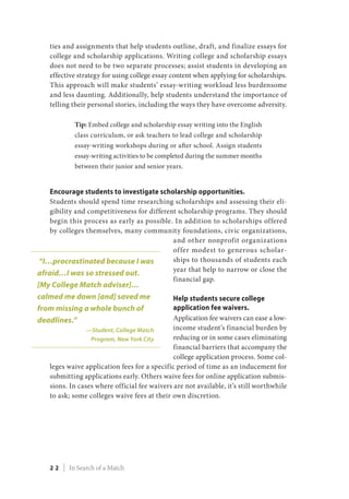 ties and assignments that help students outline, draft, and finalize essays for
college and scholarship applications. Writing college and scholarship essays
does not need to be two separate processes; assist students in developing an
effective strategy for using college essay content when applying for scholarships.
This approach will make students’ essay-writing workload less burdensome
and less daunting. Additionally, help students understand the importance of
telling their personal stories, including the ways they have overcome adversity.
Tip: Embed college and scholarship essay writing into the English
class curriculum, or ask teachers to lead college and scholarship
essay-writing workshops during or after school. Assign students
essay-writing activities to be completed during the summer months
between their junior and senior years.
Encourage students to investigate scholarship opportunities.
Students should spend time researching scholarships and assessing their eli-
gibility and competitiveness for different scholarship programs. They should
begin this process as early as possible. In addition to scholarships offered
by colleges themselves, many community foundations, civic organizations,
and other nonprofit organizations
offer modest to generous scholar-
ships to thousands of students each
year that help to narrow or close the
financial gap.
Help students secure college
application fee waivers.
Application fee waivers can ease a low-
income student’s financial burden by
reducing or in some cases eliminating
financial barriers that accompany the
college application process. Some col-
leges waive application fees for a specific period of time as an inducement for
submitting applications early. Others waive fees for online application submis-
sions. In cases where official fee waivers are not available, it’s still worthwhile
to ask; some colleges waive fees at their own discretion.
“I…procrastinated because I was
afraid…I was so stressed out.
[My College Match adviser]…
calmed me down [and] saved me
from missing a whole bunch of
deadlines.”
—Student, College Match
Program, New York City
2 2 | In Search of a Match
 