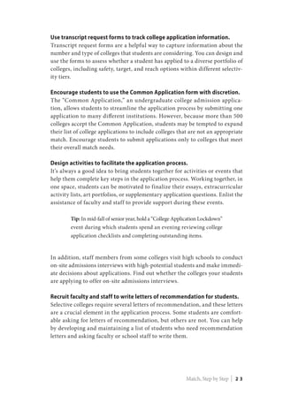 Use transcript request forms to track college application information.
Transcript request forms are a helpful way to capture information about the
number and type of colleges that students are considering. You can design and
use the forms to assess whether a student has applied to a diverse portfolio of
colleges, including safety, target, and reach options within different selectiv-
ity tiers.
Encourage students to use the Common Application form with discretion.
The “Common Application,” an undergraduate college admission applica-
tion, allows students to streamline the application process by submitting one
application to many different institutions. However, because more than 500
colleges accept the Common Application, students may be tempted to expand
their list of college applications to include colleges that are not an appropriate
match. Encourage students to submit applications only to colleges that meet
their overall match needs.
Design activities to facilitate the application process.
It’s always a good idea to bring students together for activities or events that
help them complete key steps in the application process. Working together, in
one space, students can be motivated to finalize their essays, extracurricular
activity lists, art portfolios, or supplementary application questions. Enlist the
assistance of faculty and staff to provide support during these events.
Tip: In mid-fall of senior year, hold a “College Application Lockdown”
event during which students spend an evening reviewing college
application checklists and completing outstanding items.
In addition, staff members from some colleges visit high schools to conduct
on-site admissions interviews with high-potential students and make immedi-
ate decisions about applications. Find out whether the colleges your students
are applying to offer on-site admissions interviews.
Recruit faculty and staff to write letters of recommendation for students.
Selective colleges require several letters of recommendation, and these letters
are a crucial element in the application process. Some students are comfort-
able asking for letters of recommendation, but others are not. You can help
by developing and maintaining a list of students who need recommendation
letters and asking faculty or school staff to write them.
Match, Step by Step | 2 3
 