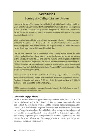 Continue to engage parents.
As the process moves to the application stage, it’s even more important to keep
parents informed and actively involved. You may need to explain the nuts
and bolts of the application process and the potential opportunities available
to their child on different campuses. In some cases you may need to address
parents’ apprehension about their child attending college far from home and
may need to encourage them to be open-minded about their child’s options. It’s
particularly helpful to speak with parents and students together so that they
receive the same information. Encourage parents to contact you via phone,
e-mail, or in person when needed.
Case Study 3
Putting the College List into Action
Lisa was at the top of her class at her public high school in New York City for all four
years, and she was very involved in her school community. So it was not surprising
that Lisa came to her first meeting with her College Match adviser with a clear vision
for her future: she wanted to attend a prestigious college and pursue a degree in
biomedical engineering.
While Lisa had assembled a strong list of prospective colleges — including many
on the Match List that her adviser used — she lacked critical information about the
application process. Her parents wanted her to go to college but knew little about
the application process and thus could not help her.
Lisa became a familiar face in the college office, turning to her adviser for help
revising and editing her college essays. Her adviser helped her secure fee waivers
so that she could retake the SAT and take the ACT and SAT II subject tests to make
her application more competitive. The adviser also helped her complete the FAFSA,
PROFILE (required by some colleges in order to be considered for an institutional
grant), and New York State Tuition Assistance Program (TAP) applications, as well as
private scholarship applications.
With her adviser’s help, Lisa submitted 17 college applications — including
applications to Wellesley College, Barnard College, Rensselaer Polytechnic Institute,
Fordham University, and several CUNY and State University of New York (SUNY)
colleges — and applied for eight scholarships.
NOTE: A pseudonym is used above to protect the student’s identity. See the Epilogue on page 41
to learn about the outcome of this case.
2 4 | In Search of a Match
 