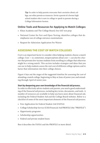Tip: In order to help parents overcome their anxieties about col-
lege, use other parents as resources. Invite a parent of a former high
school student who is now in college to speak to parents during a
College Information Session.
Online Tools and Resources for Applying to Match Colleges
•	 Khan Academy and The College Board, free SAT test prep
•	 National Center for Fair and Open Testing, identifies colleges that de-
emphasize use of college entrance examinations
•	 Request for Admission Application Fee Waiver
Assessing the Cost of Match Colleges
Cost is an important factor to consider when helping students choose a match
college. Cost — or, sometimes, misperceptions about cost — can also be a bar-
rier that prevents low-income students from enrolling in colleges that otherwise
might be a strong match. This section includes strategies and ideas that you
can use to help students assess the real cost of different college options and to
factor that information into their college choices.
Figure 4 lays out the stages of the suggested timeline for assessing the cost of
attending a match college, beginning in May or June of junior year and extend-
ing through April of senior year.
Start by deepening your own knowledge of the financial aid process.
In order to effectively advise students and parents, you need a good understand-
ing of the financial aid process, including key terms, documents, and tools. A
number of resources are available to help you learn more about financial aid,
including the Federal Student Aid and the College Board websites. Below is a
checklist of some of the most important elements of the financial aid process.
•	 Free Application for Federal Student Aid (FAFSA)
•	 College Scholarship Service (CSS)/Financial Aid PROFILE (the “PROFILE”)
•	 Opportunity programs
•	 Scholarship opportunities
•	 Federal and private student loans
Box 6 describes the FAFSA and the PROFILE in more detail.
Match, Step by Step | 2 5
 