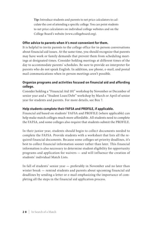 Tip: Introduce students and parents to net price calculators to cal-
culate the cost of attending a specific college. You can point students
to net price calculators on individual college websites and on the
College Board’s website (www.collegeboard.org).
Offer advice to parents when it’s most convenient for them.
It is helpful to invite parents to the college office for in-person conversations
about financial aid issues. At the same time, you should recognize that parents
may have work or family demands that prevent them from scheduling meet-
ings at designated times. Consider holding meetings at different times of the
day to accommodate parents’ schedules. Be sure to provide an interpreter for
parents who do not speak English. In addition, use phone, e-mail, and postal
mail communications when in-person meetings aren’t possible.
Organize programs and activities focused on financial aid and affording
college.
Consider holding a “Financial Aid 101” workshop by November or December of
senior year and a “Student Loan/Debt” workshop by March or April of senior
year for students and parents. For more details, see Box 7.
Help students complete their FAFSA and PROFILE, if applicable.
Financial aid based on students’ FAFSA and PROFILE (where applicable) can
help make match colleges much more affordable. All students need to complete
the FAFSA, and some colleges also require that students submit the PROFILE.
In their junior year, students should begin to collect documents needed to
complete the FAFSA. Provide students with a worksheet that lists all the re-
quired financial documents. Because some colleges set priority deadlines, it’s
best to collect financial information sooner rather than later. This financial
information is also necessary to determine student eligibility for opportunity
programs and application fee waivers — and will influence the creation of
students’ individual Match Lists.
In fall of students’ senior year — preferably in November and no later than
winter break — remind students and parents about upcoming financial aid
deadlines by sending a letter or e-mail emphasizing the importance of com-
pleting all the steps in the financial aid application process.
2 8 | In Search of a Match
 