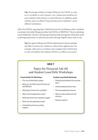 Tip: Encourage students to begin filling out the FAFSA as soon
as it’s available in early January. Set a submission deadline for
your students of late January or early February. In addition, make
students aware of official “financial aid priority deadlines” set by
different institutions.
After the FAFSA opening date, hold financial aid workshops where students
can drop in for help filling out either the FAFSA or PROFILE. These workshops
can be held after school or during specified periods during the school day (such
as during homeroom or advisory periods, during English class, and so on).
Tip: Set a goal of 100 percent FAFSA submission for all your students
and offer incentives for students to submit their applications. For
example, offer prizes to students who complete their FAFSA first
or enter all students who submit a FAFSA in a raffle to win a prize.
Match, Step by Step | 2 9
 