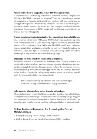 Partner with others to support FAFSA and PROFILE completion.
If your team lacks the training or resources to help all students complete the
FAFSA or PROFILE, consider inviting staff from an external organization
with expertise in financial aid to assist your students with this crucial step in
the application process. Alternatively, refer your students to external organi-
zations or district supports for assistance. (For example, the Illinois Student
Assistance Commission, or ISAC, works with the Chicago school district to
provide this type of support.)
Provide ongoing advice to students after they submit their financial aid forms.
Once students submit their FAFSA and PROFILE, if required, follow up with
them to make sure they take all necessary steps to receive aid. Students may
have to make revisions to their FAFSA and PROFILE, verify their informa-
tion, or update their applications with the current year’s tax information. In
February, March, and April of senior year, consider holding FAFSA correction
workshops to help students with these follow-up steps.
Encourage students to submit scholarship applications.
Sometimes a modest scholarship is all it takes to allow a student to enroll in a
match college. Once students have investigated potential scholarships, encour-
age them to apply for scholarships and grants early in the application process.
Many scholarship providers consider applications and make award decisions
before students choose the colleges they want to attend, so students should
apply for scholarships before they’re admitted.
Tip: Explore scholarship opportunities with local scholarship pro-
viders that can help close the financial aid gap for students.
Help students advocate for a better financial aid package.
Many students don’t realize that they can contact a college that admits them
in order to discuss the college’s offer letter and financial aid package. Suggest
that students call the admissions office to discuss their financial aid offer. As
an adviser, you can also provide coaching and support before or during the call.
Online Tools and Resources for Assessing the Cost of
Match Colleges
•	 College Board, Big Future College Cost Calculator
•	 College Board, Expected Family Contribution (EFC) calculator
3 0 | In Search of a Match
 