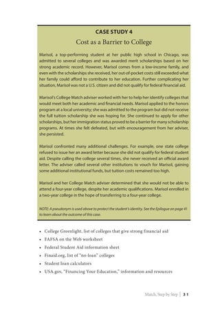 •	 College Greenlight, list of colleges that give strong financial aid
•	 FAFSA on the Web worksheet
•	 Federal Student Aid information sheet
•	 Finaid.org, list of “no-loan” colleges
•	 Student loan calculators
•	 USA.gov, “Financing Your Education,” information and resources
Case Study 4
Cost as a Barrier to College
Marisol, a top-performing student at her public high school in Chicago, was
admitted to several colleges and was awarded merit scholarships based on her
strong academic record. However, Marisol comes from a low-income family, and
even with the scholarships she received, her out-of-pocket costs still exceeded what
her family could afford to contribute to her education. Further complicating her
situation, Marisol was not a U.S. citizen and did not qualify for federal financial aid.
Marisol’s College Match adviser worked with her to help her identify colleges that
would meet both her academic and financial needs. Marisol applied to the honors
program at a local university; she was admitted to the program but did not receive
the full tuition scholarship she was hoping for. She continued to apply for other
scholarships, but her immigration status proved to be a barrier for many scholarship
programs. At times she felt defeated, but with encouragement from her adviser,
she persisted.
Marisol confronted many additional challenges. For example, one state college
refused to issue her an award letter because she did not qualify for federal student
aid. Despite calling the college several times, she never received an official award
letter. The adviser called several other institutions to vouch for Marisol, gaining
some additional institutional funds, but tuition costs remained too high.
Marisol and her College Match adviser determined that she would not be able to
attend a four-year college, despite her academic qualifications. Marisol enrolled in
a two-year college in the hope of transferring to a four-year college.
NOTE: A pseudonym is used above to protect the student’s identity. See the Epilogue on page 41
to learn about the outcome of this case.
Match, Step by Step | 3 1
 