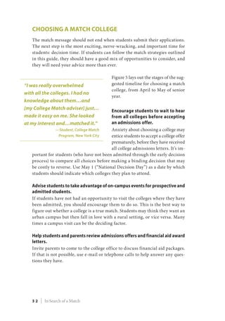 Choosing a Match College
The match message should not end when students submit their applications.
The next step is the most exciting, nerve-wracking, and important time for
students: decision time. If students can follow the match strategies outlined
in this guide, they should have a good mix of opportunities to consider, and
they will need your advice more than ever.
Figure 5 lays out the stages of the sug-
gested timeline for choosing a match
college, from April to May of senior
year.
Encourage students to wait to hear
from all colleges before accepting
an admissions offer.
Anxiety about choosing a college may
entice students to accept a college offer
prematurely, before they have received
all college admissions letters. It’s im-
portant for students (who have not been admitted through the early decision
process) to compare all choices before making a binding decision that may
be costly to reverse. Use May 1 (“National Decision Day”) as a date by which
students should indicate which colleges they plan to attend.
Advise students to take advantage of on-campus events for prospective and
admitted students.
If students have not had an opportunity to visit the colleges where they have
been admitted, you should encourage them to do so. This is the best way to
figure out whether a college is a true match. Students may think they want an
urban campus but then fall in love with a rural setting, or vice versa. Many
times a campus visit can be the deciding factor.
Help students and parents review admissions offers and financial aid award
letters.
Invite parents to come to the college office to discuss financial aid packages.
If that is not possible, use e-mail or telephone calls to help answer any ques-
tions they have.
“I was really overwhelmed
with all the colleges. I had no
knowledge about them…and
[my College Match adviser] just…
made it easy on me. She looked
at my interest and…matched it.”
—Student, College Match
Program, New York City
3 2 | In Search of a Match
 