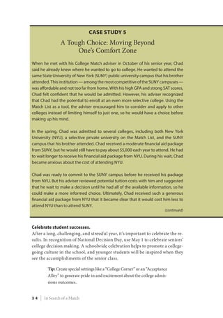 Celebrate student successes.
After a long, challenging, and stressful year, it’s important to celebrate the re-
sults. In recognition of National Decision Day, use May 1 to celebrate seniors’
college decision making. A schoolwide celebration helps to promote a college-
going culture in the school, and younger students will be inspired when they
see the accomplishments of the senior class.
Tip: Create special settings like a “College Corner” or an “Acceptance
Alley” to generate pride in and excitement about the college admis-
sions outcomes.
Case Study 5
A Tough Choice: Moving Beyond
One’s Comfort Zone
When he met with his College Match adviser in October of his senior year, Chad
said he already knew where he wanted to go to college. He wanted to attend the
same State University of New York (SUNY) public university campus that his brother
attended. This institution — among the most competitive of the SUNY campuses —
was affordable and not too far from home. With his high GPA and strong SAT scores,
Chad felt confident that he would be admitted. However, his adviser recognized
that Chad had the potential to enroll at an even more selective college. Using the
Match List as a tool, the adviser encouraged him to consider and apply to other
colleges instead of limiting himself to just one, so he would have a choice before
making up his mind.
In the spring, Chad was admitted to several colleges, including both New York
University (NYU), a selective private university on the Match List, and the SUNY
campus that his brother attended. Chad received a moderate financial aid package
from SUNY, but he would still have to pay about $5,000 each year to attend. He had
to wait longer to receive his financial aid package from NYU. During his wait, Chad
became anxious about the cost of attending NYU.
Chad was ready to commit to the SUNY campus before he received his package
from NYU. But his adviser reviewed potential tuition costs with him and suggested
that he wait to make a decision until he had all of the available information, so he
could make a more informed choice. Ultimately, Chad received such a generous
financial aid package from NYU that it became clear that it would cost him less to
attend NYU than to attend SUNY.
(continued)
3 4 | In Search of a Match
 