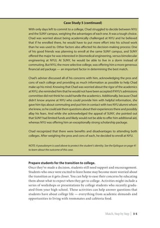 Case Study 5 (continued)
With only days left to commit to a college, Chad struggled to decide between NYU
and the SUNY campus, weighing the advantages of each one. It was a tough choice.
Chad was worried about being academically challenged at NYU and he believed
that if he enrolled there, he would have to put more effort into his school work
than he was used to. Other factors also affected his decision-making process: One
of his good friends was planning to enroll at the same SUNY campus, and SUNY
offered the major he was interested in (biomedical engineering, versus bimolecular
engineering at NYU). At SUNY, he would be able to live in a dorm instead of
commuting. But NYU, the more selective college, was offering him a more generous
financial aid package — an important factor in determining the best match.
Chad’s adviser discussed all of his concerns with him, acknowledging the pros and
cons of each college and providing as much information as possible to help Chad
make up his mind. Knowing that Chad was worried about the rigor of the academics
at NYU, she reminded him that he would not have been accepted if NYU’s admissions
committee did not think he could handle the academics. Additionally, because Chad
didn’t know anyone at NYU who could provide him with helpful information, she
gave him tips about commuting and put him in contact with two NYU alumni whom
sheknew,sohecouldaskthemquestionsabouttheirexperiencesthereandpossibly
allay his fears. And while she acknowledged the appeal of SUNY, she pointed out
that SUNY had limited funds and likely would not be able to offer him additional aid,
whereas NYU was offering him an exceptionally strong scholarship package.
Chad recognized that there were benefits and disadvantages to attending both
colleges. After weighing the pros and cons of each, he decided to enroll at NYU.
NOTE: A pseudonym is used above to protect the student’s identity. See the Epilogue on page 41
to learn about the outcome of this case.
Prepare students for the transition to college.
Once they’ve made a decision, students still need support and encouragement.
Students who once were excited to leave home may become more worried about
the transition as it gets closer. You can help to ease their concerns by educating
them about what to expect when they get to college. Activities might include a
series of workshops or presentations by college students who recently gradu-
ated from your high school. These activities can help answer questions that
students have about college life — everything from academic demands and
opportunities to living with roommates and cafeteria food.
Match, Step by Step | 3 5
 