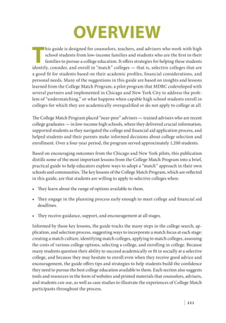 Overview
T
his guide is designed for counselors, teachers, and advisers who work with high
school students from low-income families and students who are the first in their
families to pursue a college education. It offers strategies for helping these students
identify, consider, and enroll in “match” colleges — that is, selective colleges that are
a good fit for students based on their academic profiles, financial considerations, and
personal needs. Many of the suggestions in this guide are based on insights and lessons
learned from the College Match Program, a pilot program that MDRC codeveloped with
several partners and implemented in Chicago and New York City to address the prob-
lem of “undermatching,” or what happens when capable high school students enroll in
colleges for which they are academically overqualified or do not apply to college at all.
The College Match Program placed “near-peer” advisers — trained advisers who are recent
college graduates — in low-income high schools, where they delivered crucial information,
supported students as they navigated the college and financial aid application process, and
helped students and their parents make informed decisions about college selection and
enrollment. Over a four-year period, the program served approximately 1,200 students.
Based on encouraging outcomes from the Chicago and New York pilots, this publication
distills some of the most important lessons from the College Match Program into a brief,
practical guide to help educators explore ways to adopt a “match” approach in their own
schools and communities. The key lessons of the College Match Program, which are reflected
in this guide, are that students are willing to apply to selective colleges when:
•	 They learn about the range of options available to them.
•	 They engage in the planning process early enough to meet college and financial aid
deadlines.
•	 They receive guidance, support, and encouragement at all stages.
Informed by those key lessons, the guide tracks the many steps in the college search, ap-
plication, and selection process, suggesting ways to incorporate a match focus at each stage:
creating a match culture, identifying match colleges, applying to match colleges, assessing
the costs of various college options, selecting a college, and enrolling in college. Because
many students question their ability to succeed academically or fit in socially at a selective
college, and because they may hesitate to enroll even when they receive good advice and
encouragement, the guide offers tips and strategies to help students build the confidence
they need to pursue the best college education available to them. Each section also suggests
tools and resources in the form of websites and printed materials that counselors, advisers,
and students can use, as well as case studies to illustrate the experiences of College Match
participants throughout the process.
| i i i
 