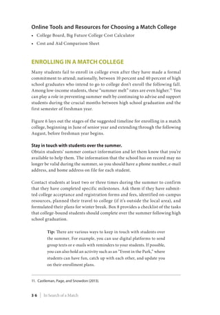 Online Tools and Resources for Choosing a Match College
•	 College Board, Big Future College Cost Calculator
•	 Cost and Aid Comparison Sheet
Enrolling in a Match College
Many students fail to enroll in college even after they have made a formal
commitment to attend; nationally, between 10 percent and 40 percent of high
school graduates who intend to go to college don’t enroll the following fall.
Among low-income students, these “summer melt” rates are even higher.11
You
can play a role in preventing summer melt by continuing to advise and support
students during the crucial months between high school graduation and the
first semester of freshman year.
Figure 6 lays out the stages of the suggested timeline for enrolling in a match
college, beginning in June of senior year and extending through the following
August, before freshman year begins.
Stay in touch with students over the summer.
Obtain students’ summer contact information and let them know that you’re
available to help them. The information that the school has on record may no
longer be valid during the summer, so you should have a phone number, e-mail
address, and home address on file for each student.
Contact students at least two or three times during the summer to confirm
that they have completed specific milestones. Ask them if they have submit-
ted college acceptance and registration forms and fees, identified on-campus
resources, planned their travel to college (if it’s outside the local area), and
formulated their plans for winter break. Box 8 provides a checklist of the tasks
that college-bound students should complete over the summer following high
school graduation.
Tip: There are various ways to keep in touch with students over
the summer. For example, you can use digital platforms to send
group texts or e-mails with reminders to your students. If possible,
you can also hold an activity such as an “Event in the Park,” where
students can have fun, catch up with each other, and update you
on their enrollment plans.
11.	Castleman, Page, and Snowdon (2013).
3 6 | In Search of a Match
 