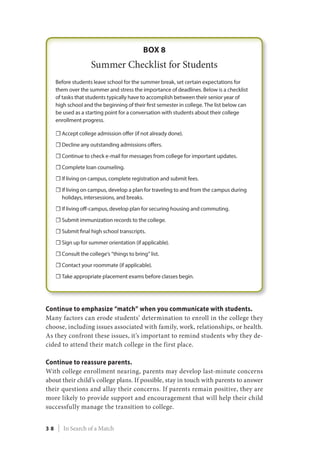 Continue to emphasize “match” when you communicate with students.
Many factors can erode students’ determination to enroll in the college they
choose, including issues associated with family, work, relationships, or health.
As they confront these issues, it’s important to remind students why they de-
cided to attend their match college in the first place.
Continue to reassure parents.
With college enrollment nearing, parents may develop last-minute concerns
about their child’s college plans. If possible, stay in touch with parents to answer
their questions and allay their concerns. If parents remain positive, they are
more likely to provide support and encouragement that will help their child
successfully manage the transition to college.
3 8 | In Search of a Match
 