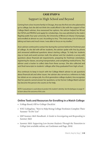 Online Tools and Resources for Enrolling in a Match College
•	 College Board, Off-to-College Checklist
•	 NYC Collegeline, “How to Help Rising College Freshmen Complete Their
Summer ‘To Do’ List”
•	 SDP Summer Melt Handbook: A Guide to Investigating and Responding to
Summer Melt
•	 Summer Melt: Supporting Low-Income Students Through the Transition to
College (not available online; see Castleman and Page, 2014)
Case Study 6
Support in High School and Beyond
Coming from a low-income family in Chicago, Ana was the first one who planned to
go to college, but she did not think she could afford it. But with the support of her
College Match adviser, Ana reassessed her options. Her adviser helped her fill out
the FAFSA and PROFILE and apply for scholarships. Ana was admitted to the state’s
flagship public four-year university, the University of Illinois at Urbana-Champaign,
and enrolled at almost no cost. According to Ana, “This took away a lot of stress of
taking out loans and much more. I was able to focus on my studies.”
Ana’s adviser continued to contact her during the summer before her freshman year
of college. As she did with all her students, the adviser spoke with Ana by phone
and answered additional questions about starting college. To help her students
stay on track and avoid summer melt, the adviser sent her students a survey with
questions about financial aid requirements, preparing for freshman orientation,
registering for classes, securing transportation, and completing medical forms. The
adviser used a tracker to collect data from these surveys. She also collected and
sent final transcripts to students’ colleges after they graduated from high school.
Ana continues to keep in touch with her College Match adviser to ask questions
about financial aid and other issues. Her adviser also served as a reference to help
her obtain an on-campus job. As a first-generation college student, Ana recognizes
that her parents cannot answer her questions, so her former College Match adviser
has become the person she counts on for help.
NOTE: A pseudonym is used above to protect the student’s identity. See the Epilogue on page 41
to learn about the outcome of this case.
Match, Step by Step | 3 9
 