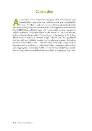 Conclusion
A
s an adviser to low-income and first-generation college-bound high
school students, you know how challenging and how satisfying this
work is. Whether you already incorporate some elements of match
into your advising program, or whether the match approach is entirely new
to you, MDRC hopes that this guide offers some useful tools and strategies to
support your work. Keep in mind that all the sections in this guide work to-
gether and build off one another. The experiences of the students in the College
Match Program that was piloted in Chicago and New York City suggest that
this approach may hold real promise, but the ultimate outcomes depend on
the skills of advisers like you — whether college counselors, college coaches,
or postsecondary specialists — in high school and community-based college
advising programs nationwide. MDRC is committed both to helping students
reach colleges where they are likely to succeed and to helping you help them.
4 0 | In Search of a Match
 