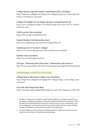 College Board, Expected Family Contribution (EFC) calculator1
https://bigfuture.collegeboard.org/pay-for-college/paying-your-share/expected-
family-contribution-calculator
College Greenlight, list of colleges that give strong financial aid
http://www.collegegreenlight.com/blog/colleges-that-meet-100-of-student-
financial-need
FAFSA on the Web worksheet
https://fafsa.ed.gov/help/ffdef44.htm
Federal Student Aid information sheet
http://www.edpubs.gov/document/en1158p.pdf?ck=92
Finaid.org, list of “no-loan” colleges2
http://www.finaid.org/questions/noloansforlowincome.phtml
Student Loan calculators
http://www.finaid.org/calculators
USA.gov, “Financing Your Education,” information and resources
http://www.usa.gov/topics/education-training/education/higher/financing.shtml
CHOOSING a Match College
College Board, Big Future College Cost Calculator
https://bigfuture.collegeboard.org/pay-for-college/college-costs/college-costs-
calculator
Cost and Aid Comparison Sheet
http://www.mdrc.org/sites/default/files/img/Cost_and_Aid_Comparison_Chart.xlsx
1.	The EFC is a measure of a student’s and/or family’s ability to contribute toward the cost
of college, calculated according to a formula established by federal law. Elements of the
formula may include the family’s taxed and untaxed income, assets, and benefits, such
as unemployment and Social Security; the size of the family; and the number of family
members enrolled in postsecondary education in the given year.
2.	No-loan colleges are those that have instituted policies to make sure that low-income
students have no loans in their financial aid packages.
Appendix | 4 7
 