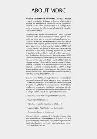 About MDRC
MDRC is a nonprofit, nonpartisan social policy
research organization dedicated to learning what works to
improve the well-being of low-income people. Through its
research and the active communication of its findings, MDRC
seeks to enhance the effectiveness of social and education
policies and programs.
Founded in 1974 and located in New York City and Oakland,
California, MDRC is best known for mounting rigorous, large-
scale, real-world tests of new and existing policies and pro-
grams. Its projects are a mix of demonstrations (field tests of
promising new program approaches) and evaluations of on-
going government and community initiatives. MDRC’s staff
bring an unusual combination of research and organizational
experience to their work, providing expertise on the latest
in qualitative and quantitative methods and on program de-
sign, development, implementation, and management. MDRC
seeks to learn not just whether a program is effective but also
how and why the program’s effects occur. In addition, it tries to
place each project’s findings in the broader context of related
research — in order to build knowledge about what works
across the social and education policy fields. MDRC’s findings,
lessons, and best practices are proactively shared with a broad
audience in the policy and practitioner community as well as
with the general public and the media.
Over the years, MDRC has brought its unique approach to an
ever-growing range of policy areas and target populations.
Once known primarily for evaluations of state welfare-to-work
programs, today MDRC is also studying public school reforms,
employment programs for ex-offenders and people with dis-
abilities, and programs to help low-income students succeed
in college. MDRC’s projects are organized into five areas:
•	 Promoting Family Well-Being and Child Development
•	 Improving Public Education
•	 Promoting Successful Transitions to Adulthood
•	 Supporting Low-Wage Workers and Communities
•	 Overcoming Barriers to Employment
Working in almost every state, all of the nation’s largest cities,
and Canada and the United Kingdom, MDRC conducts its proj-
ects in partnership with national, state, and local governments,
public school systems, community organizations, and numer-
ous private philanthropies.
 