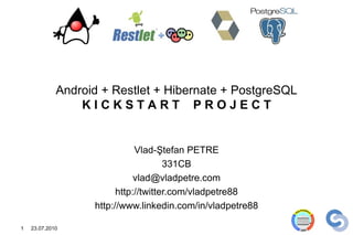 Android + Restlet + Hibernate + PostgreSQL
                 KICKSTART PROJECT


                              Vlad-Ştefan PETRE
                                      331CB
                              vlad@vladpetre.com
                         http://twitter.com/vladpetre88
                   http://www.linkedin.com/in/vladpetre88

1   23.07.2010
 