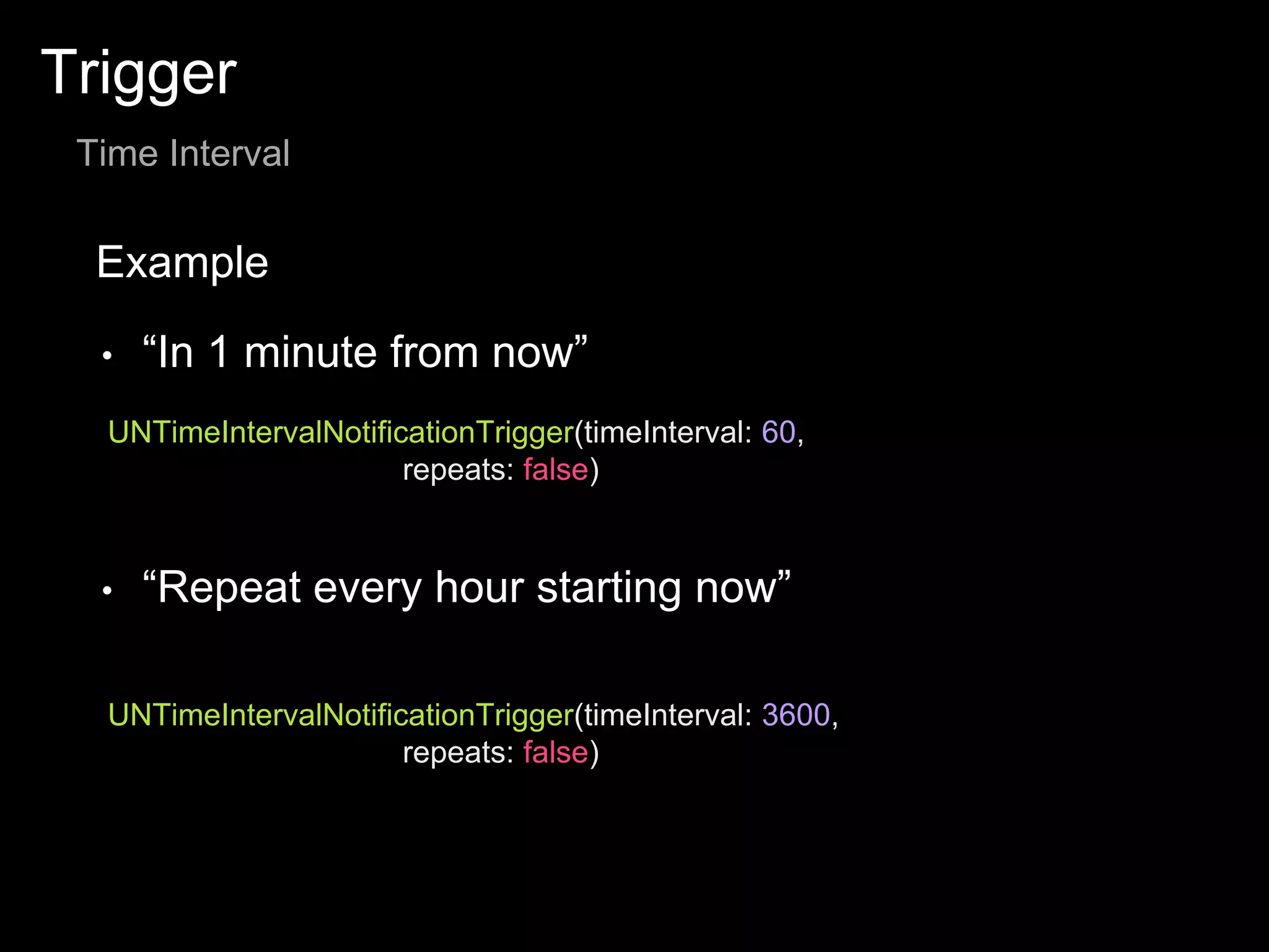 Trigger
Time Interval
Example
UNTimeIntervalNotificationTrigger(timeInterval: 60,
repeats: false)
• “In 1 minute from now”
• “Repeat every hour starting now”
UNTimeIntervalNotificationTrigger(timeInterval: 3600,
repeats: false)
 