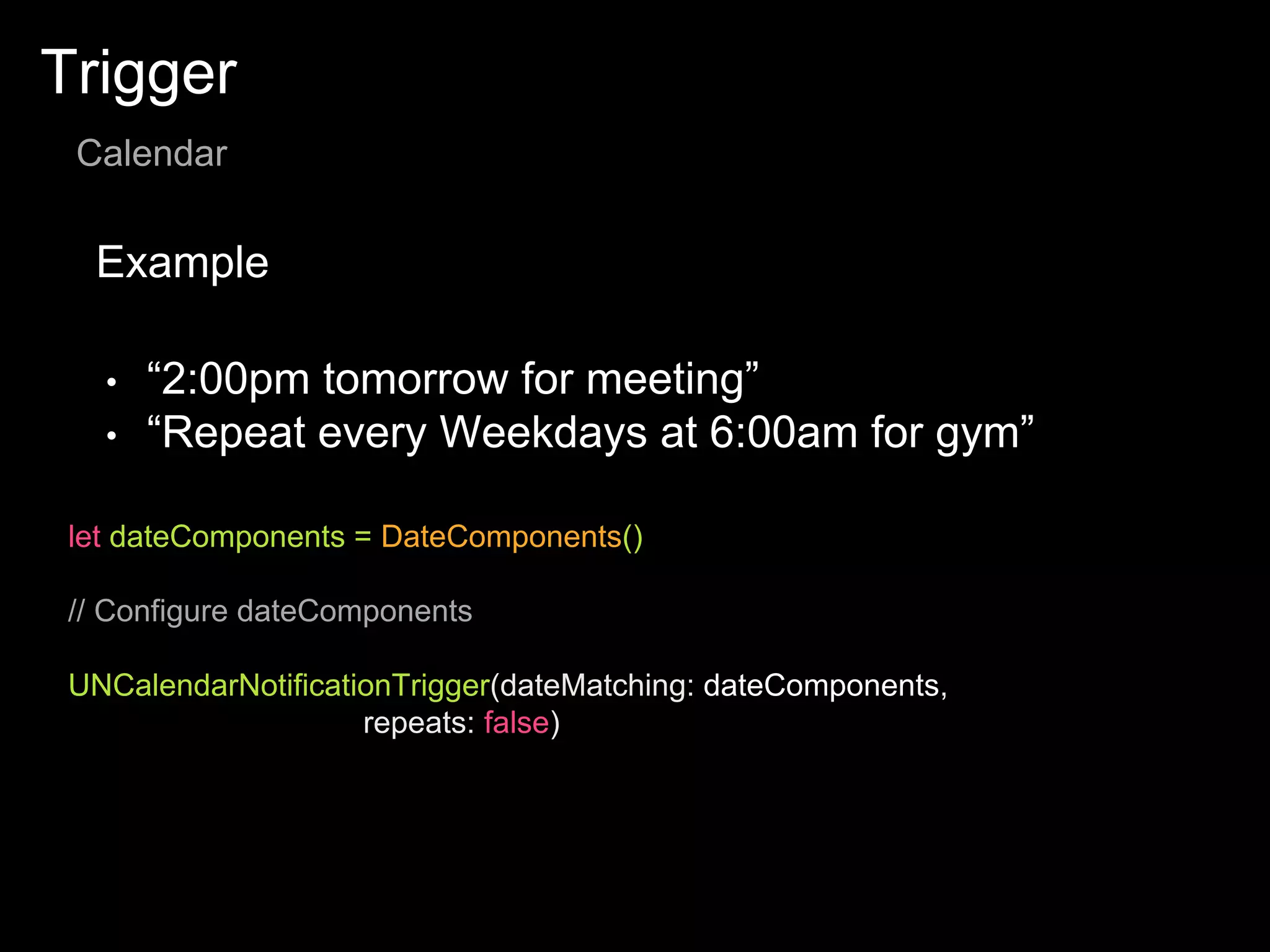 Trigger
Calendar
Example
let dateComponents = DateComponents()
// Configure dateComponents
UNCalendarNotificationTrigger(dateMatching: dateComponents,
repeats: false)
• “2:00pm tomorrow for meeting”
• “Repeat every Weekdays at 6:00am for gym”
 