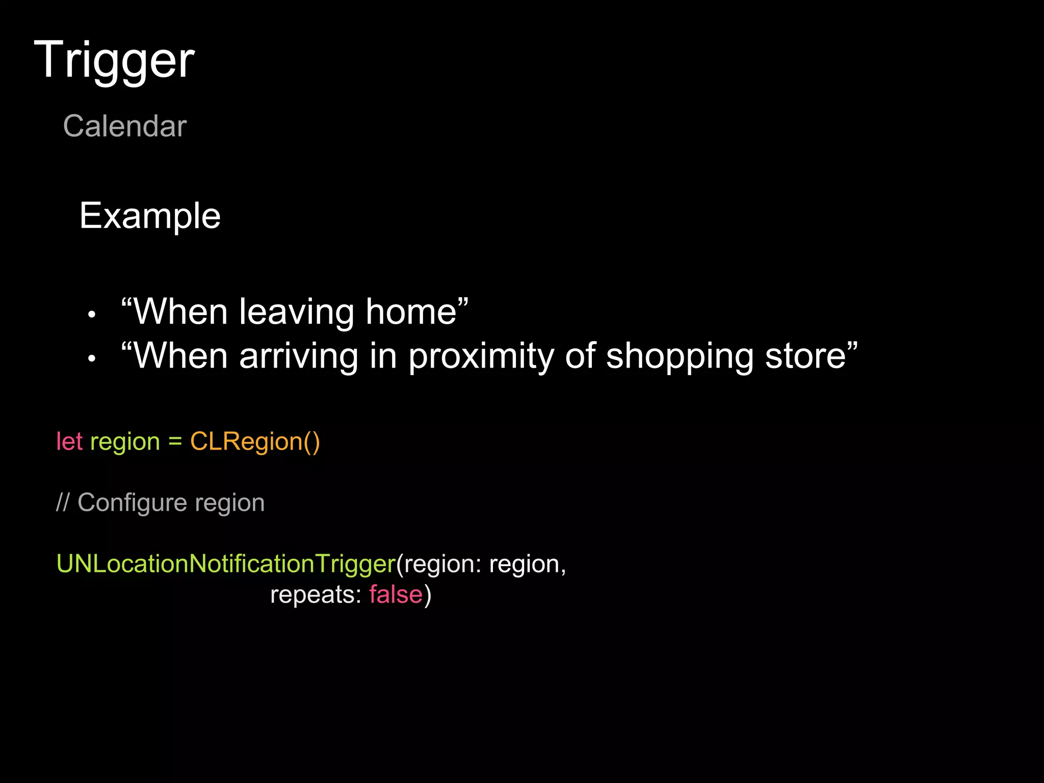 Trigger
Calendar
Example
let region = CLRegion()
// Configure region
UNLocationNotificationTrigger(region: region,
repeats: false)
• “When leaving home”
• “When arriving in proximity of shopping store”
 