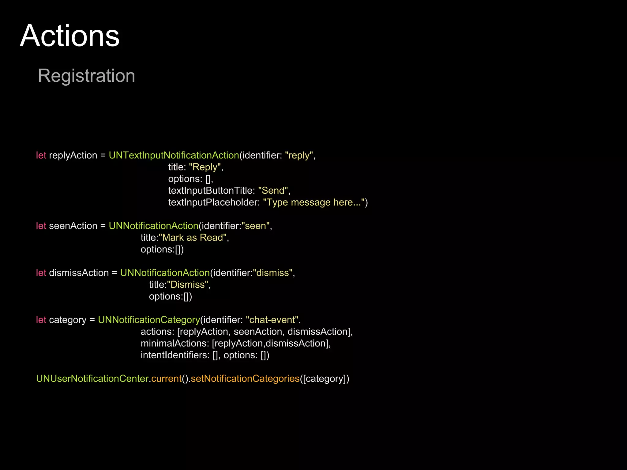 Actions
Registration
let replyAction = UNTextInputNotificationAction(identifier: "reply",
title: "Reply",
options: [],
textInputButtonTitle: "Send",
textInputPlaceholder: "Type message here...")
let seenAction = UNNotificationAction(identifier:"seen",
title:"Mark as Read",
options:[])
let dismissAction = UNNotificationAction(identifier:"dismiss",
title:"Dismiss",
options:[])
let category = UNNotificationCategory(identifier: "chat-event",
actions: [replyAction, seenAction, dismissAction],
minimalActions: [replyAction,dismissAction],
intentIdentifiers: [], options: [])
UNUserNotificationCenter.current().setNotificationCategories([category])
 
