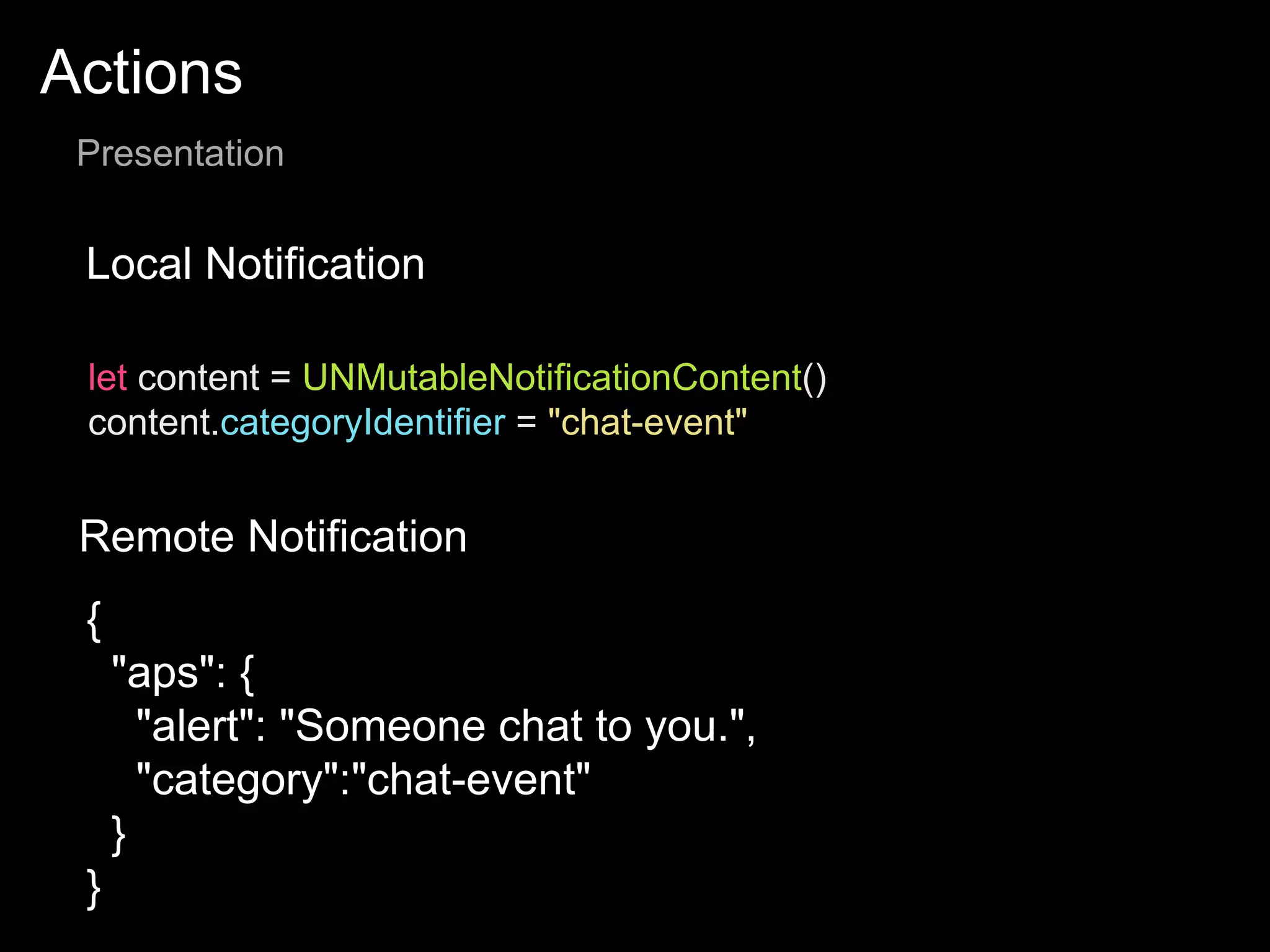 Actions
Presentation
Local Notification
Remote Notification
let content = UNMutableNotificationContent()
content.categoryIdentifier = "chat-event"
{
"aps": {
"alert": "Someone chat to you.",
"category":"chat-event"
}
}
 