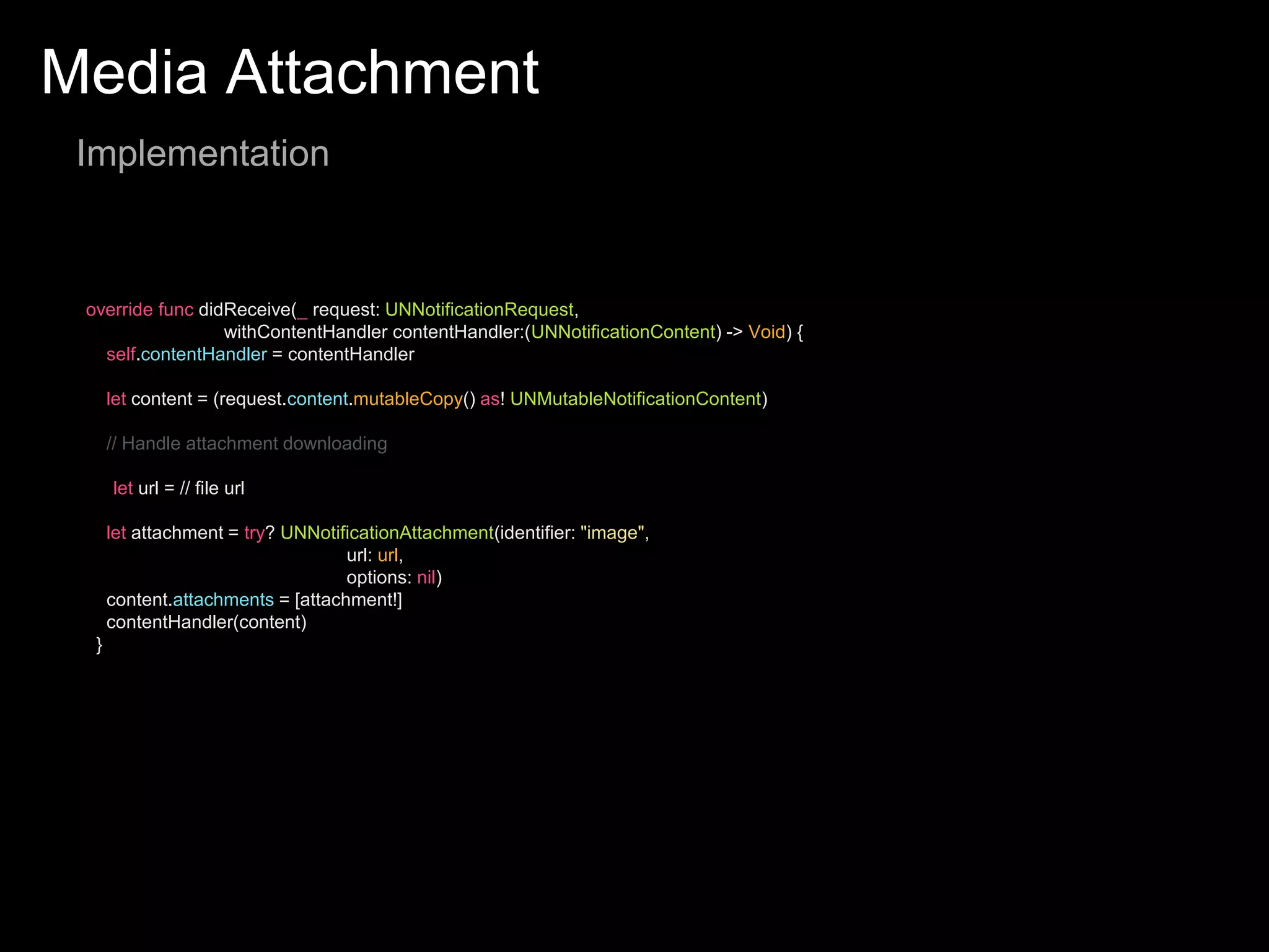 Media Attachment
Implementation
override func didReceive(_ request: UNNotificationRequest,
withContentHandler contentHandler:(UNNotificationContent) -> Void) {
self.contentHandler = contentHandler
let content = (request.content.mutableCopy() as! UNMutableNotificationContent)
// Handle attachment downloading
let url = // file url
let attachment = try? UNNotificationAttachment(identifier: "image",
url: url,
options: nil)
content.attachments = [attachment!]
contentHandler(content)
}
 