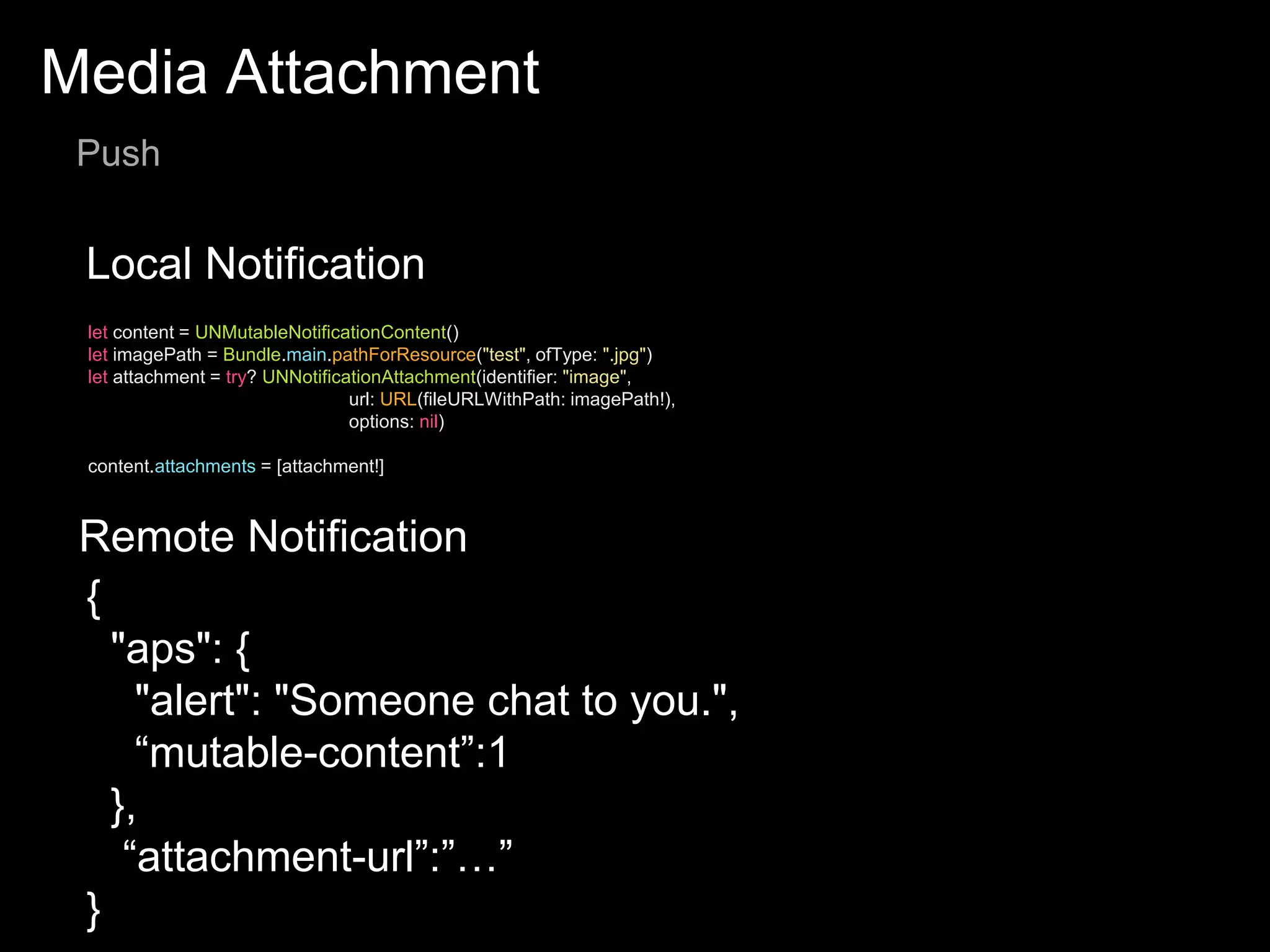 Media Attachment
Push
Local Notification
Remote Notification
let content = UNMutableNotificationContent()
let imagePath = Bundle.main.pathForResource("test", ofType: ".jpg")
let attachment = try? UNNotificationAttachment(identifier: "image",
url: URL(fileURLWithPath: imagePath!),
options: nil)
content.attachments = [attachment!]
{
"aps": {
"alert": "Someone chat to you.",
“mutable-content”:1
},
“attachment-url”:”…”
}
 