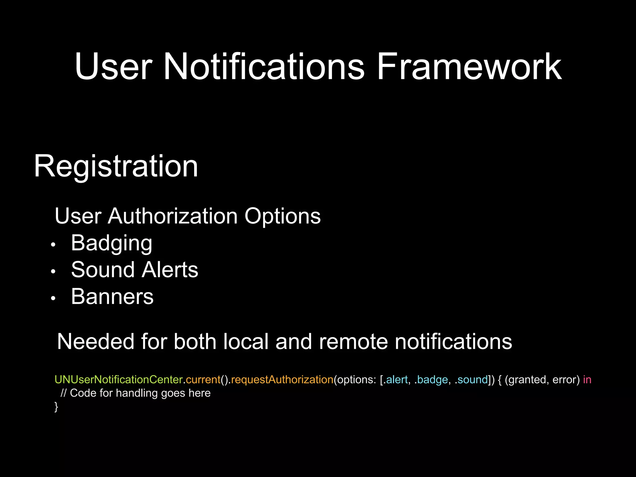 User Notifications Framework
Registration
User Authorization Options
• Badging
• Sound Alerts
• Banners
UNUserNotificationCenter.current().requestAuthorization(options: [.alert, .badge, .sound]) { (granted, error) in
// Code for handling goes here
}
Needed for both local and remote notifications
 