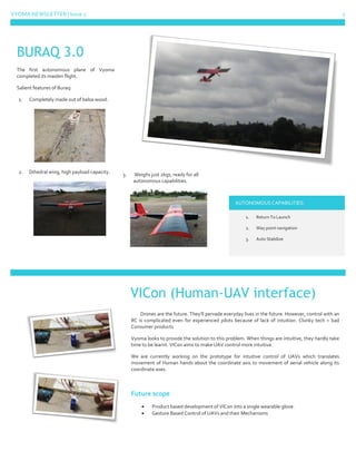 VYOMA NEWSLETTER | Issue 1 2
The first autonomous plane of Vyoma
completed its maiden flight.
Salient features of Buraq:
1. Completely made out of balsa wood.
2. Dihedral wing, high payload capacity. 3. Weighs just 2kgs, ready for all
autonomous capabilities.
AUTONOMOUS CAPABILITIES:
1. Return To Launch
2. Way point navigation
3. Auto Stabilize
Drones are the future. They’ll pervade everyday lives in the future. However, control with an
RC is complicated even for experienced pilots because of lack of intuition. Clunky tech = bad
Consumer products
Vyoma looks to provide the solution to this problem. When things are intuitive, they hardly take
time to be learnt. VICon aims to make UAV control more intuitive.
We are currently working on the prototype for intuitive control of UAVs which translates
movement of Human hands about the coordinate axis to movement of aerial vehicle along its
coordinate axes.
Future scope
 Product based development of VICon into a single wearable glove.
 Gesture Based Control of UAVs and their Mechanisms
BURAQ 3.0
VICon (Human-UAV interface)
 