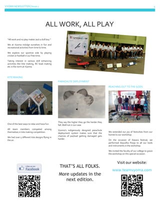 VYOMA NEWSLETTER | Issue 1 4
“All work and no play makes Jack a dull boy.”
We at Vyoma indulge ourselves in fun and
recreational activities from time to time.
We explore our sportive side by playing
cricket or football in our free time.
Taking interest in various skill enhancing
activities like kite making, RC boat making
etc is the norm at Vyoma.
KITE MAKING
One of the best ways to relax and have fun.
All team members competed among
themselves in kite making competition.
We had over 5 different kite designs flying in
the air.
PARACHUTE DEPLOYMENT
They say the higher they go the harder they
fall. Well not in our case.
Vyoma’s indigenously designed parachute
deployment system makes sure that the
chances of payload getting damaged gets
harder.
THAT’S ALL FOLKS.
More updates in the
next edition.
REACHING OUT TO THE GODS
We extended our joy of festivities from our
homes to our workshop.
On the occasion of Dasara festival, we
performed Aayudha Pooja to all our tools
and instruments in the workshop.
We invited the faculty of our college to grace
the workshop on this special occasion.
Visit our website:
www.teamvyoma.com
ALL WORK, ALL PLAY
 