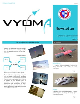 VYOMA NEWSLETTER Issue 1
Newsletter
September-October edition
Issue : 1
Date
C xcxc vsvsfgsgssdgsgsdggsdgs
NEXT DIMENSION IN FLIGHT IN THIS ISSUE
“For once you have tasted flight you will walk
the earth with your eyes turned skywards, for
there you have been and there you will long
to return”
- Leonardo da Vinci
Greetings from all of us at Project Vyoma!
We are a team of engineering undergrads
from RV College of Engineering, Bangalore
passionate about research and development
of Unmanned Aerial Vehicles (UAVs). Since
its inception in 2007, Project Vyoma in
association with various corporate
organizations has participated in Aero-
design competitions across the globe and in
various Aero-Expos in India, garnering a good
amount of media attention.
BURAQ 3.0
The first autonomous plane of Vyoma. The
flying mammoth. Look inside for more
information.
Page 2
VICon
The Spatial Hand Remote lets users fly a remote
control airplane intuitively. V.I.Con ( Vyoma
Intuitive Controller ).
Page 2
Fun
Design Electronics
Fabrication
How to Use
This
Template
 