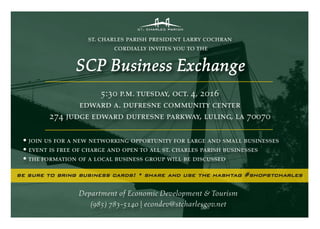 st. charles parish president larry cochran
cordially invites you to the
SCP Business Exchange
5:30 p.m. tuesday, oct. 4, 2016
edward a. dufresne community center
274 judge edward dufresne parkway, luling, la 70070
• join us for a new networking opportunity for large and small businesses
• event is free of charge and open to all st. charles parish businesses
• the formation of a local business group will be discussed
Department of Economic Development & Tourism
(985) 783-5140 | econdev@stcharlesgov.net
be sure to bring business cards! • share and use the hashtag #shopstcharles
 