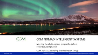 © Communications Design & Management Pty Limited 2013
CDM NOMAD INTELLIGENT SYSTEMS
Meeting the challenges of geography, safety,
security & compliance
CDM NOMAD powering the Internet of Things
18 December 2014 Commercial-in-Confidence
 