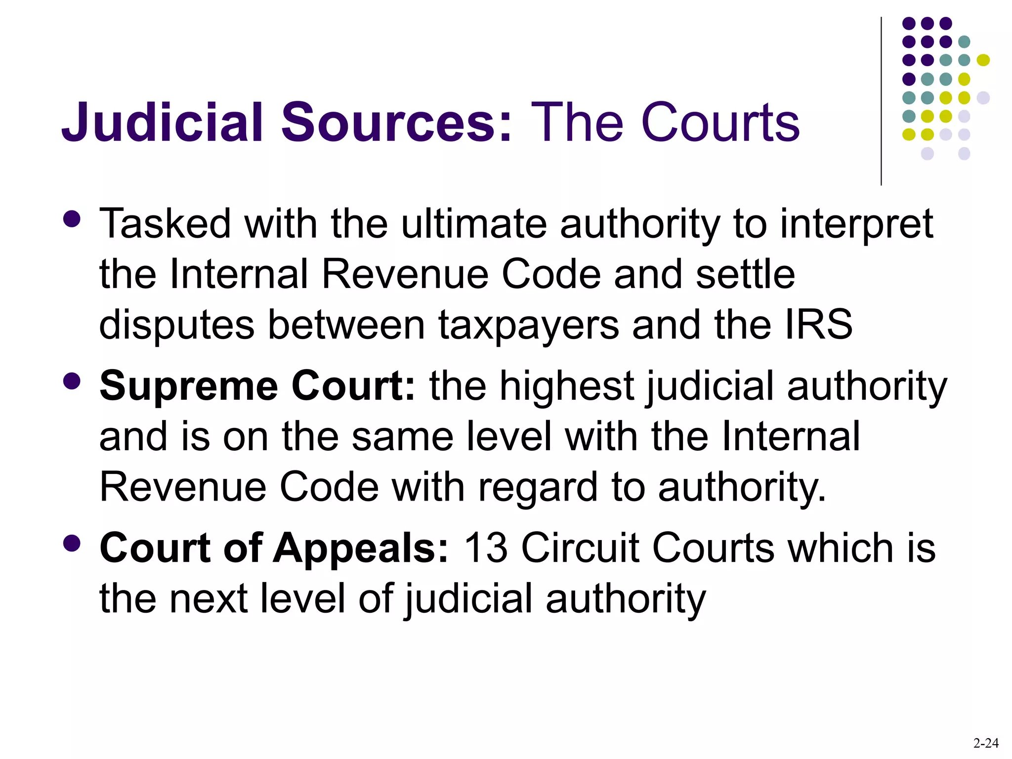 2-24
Judicial Sources: The Courts
 Tasked with the ultimate authority to interpret
the Internal Revenue Code and settle
disputes between taxpayers and the IRS
 Supreme Court: the highest judicial authority
and is on the same level with the Internal
Revenue Code with regard to authority.
 Court of Appeals: 13 Circuit Courts which is
the next level of judicial authority
 