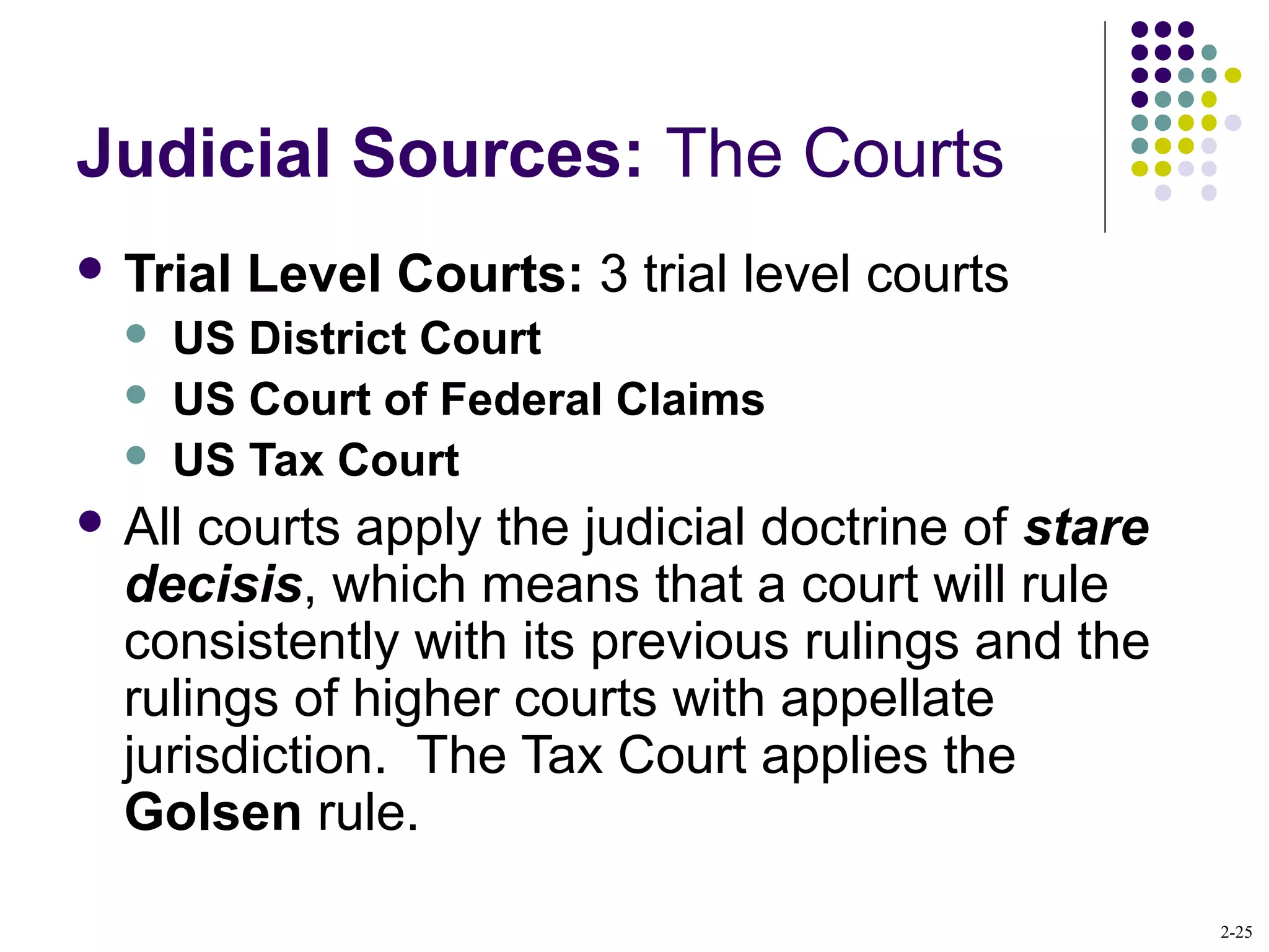 2-25
Judicial Sources: The Courts
 Trial Level Courts: 3 trial level courts
 US District Court
 US Court of Federal Claims
 US Tax Court
 All courts apply the judicial doctrine of stare
decisis, which means that a court will rule
consistently with its previous rulings and the
rulings of higher courts with appellate
jurisdiction. The Tax Court applies the
Golsen rule.
 