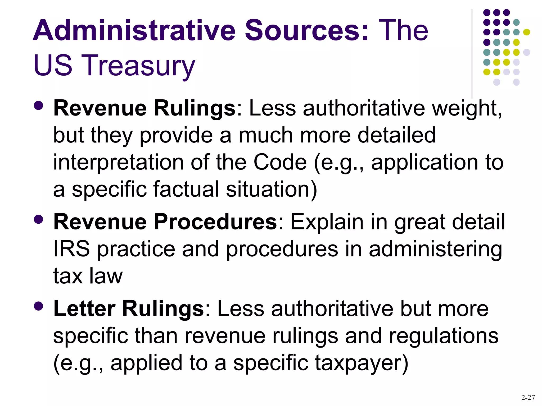 2-27
Administrative Sources: The
US Treasury
 Revenue Rulings: Less authoritative weight,
but they provide a much more detailed
interpretation of the Code (e.g., application to
a specific factual situation)
 Revenue Procedures: Explain in great detail
IRS practice and procedures in administering
tax law
 Letter Rulings: Less authoritative but more
specific than revenue rulings and regulations
(e.g., applied to a specific taxpayer)
 