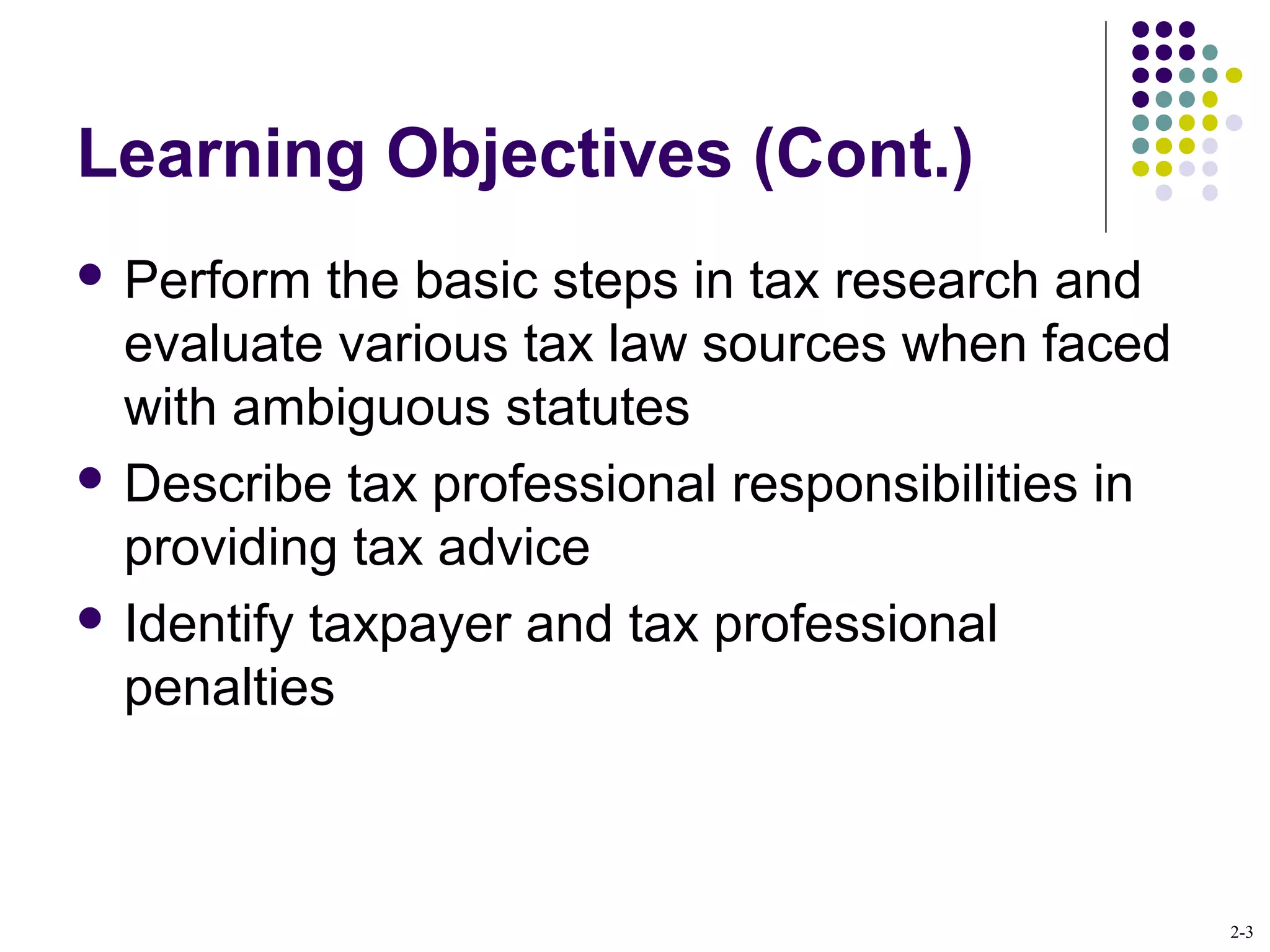 2-3
Learning Objectives (Cont.)
 Perform the basic steps in tax research and
evaluate various tax law sources when faced
with ambiguous statutes
 Describe tax professional responsibilities in
providing tax advice
 Identify taxpayer and tax professional
penalties
 