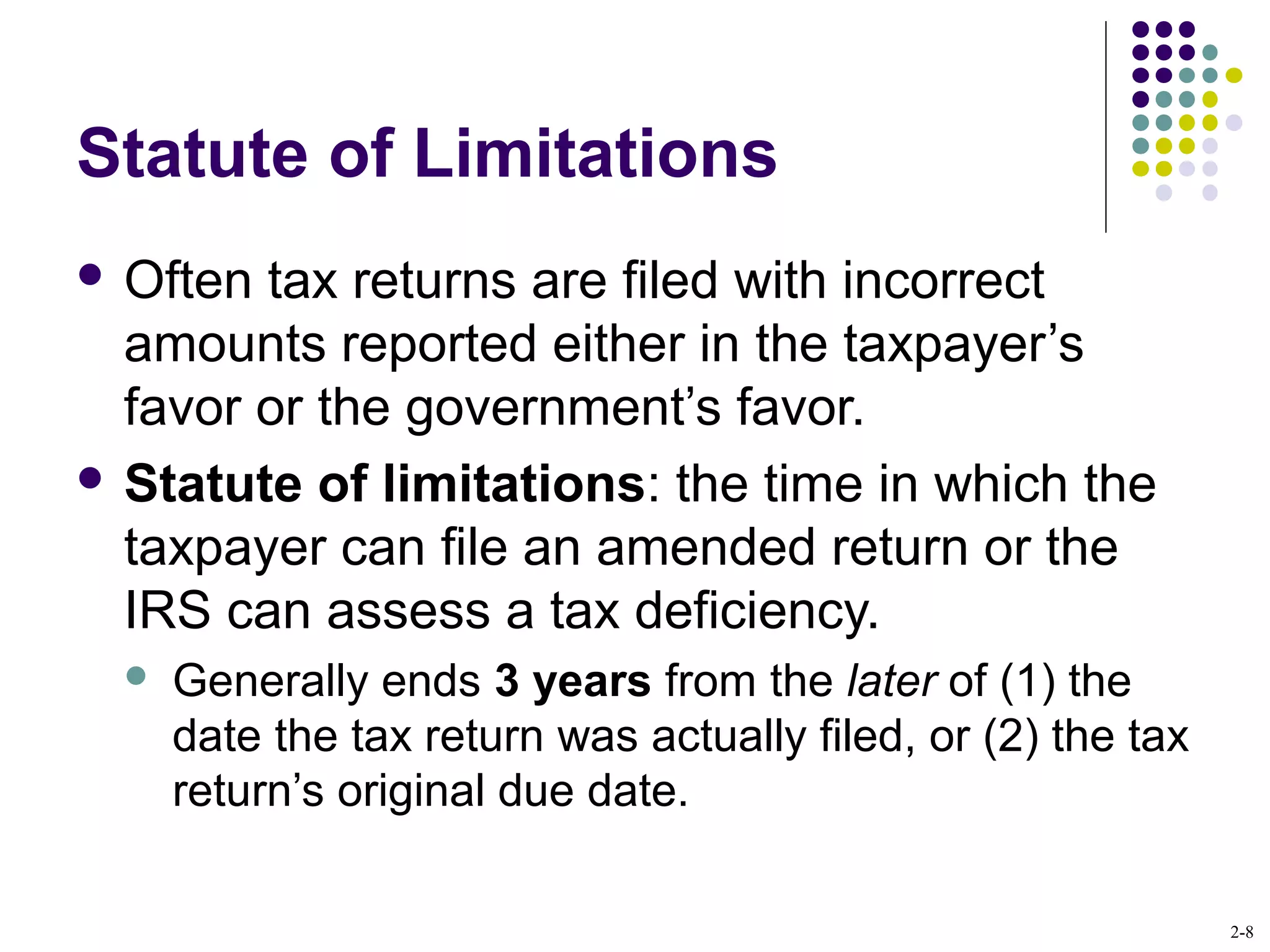2-8
Statute of Limitations
 Often tax returns are filed with incorrect
amounts reported either in the taxpayer’s
favor or the government’s favor.
 Statute of limitations: the time in which the
taxpayer can file an amended return or the
IRS can assess a tax deficiency.
 Generally ends 3 years from the later of (1) the
date the tax return was actually filed, or (2) the tax
return’s original due date.
 
