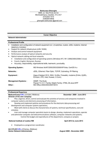 Barburasa Gheorghe
8665, av. Des Ponts de Cé
Montreal(Anjou), Quebéc, H1J 2C7
(514)353-1415
(438)935-9839
gheorghe.barburasa @gmail.com
Career Objective
Network Administrator
Professional Profile
• Installation and configuration of network equipment (L2, L3-switches, routers, xDSL modems, Internet
telephony modules)
• Support for network infrastructure (LAN / WAN)
• Analysis and control network equipment
• Performance analysis of optical networks and security
• Optical network cabling and local networks
• Installation and configuration of operating systems (Windows NT / XP / 2000/2003/2008 / Linux)
• French, English, Romanian, Russian.
• Accuracy, responsibility, organizational skills, teamwork, punctuality.
Operating System :
Networks :
Equipment :
Management Systems :
Other :
MS Windows 9x/NT/2000/2003/2008/XP/Vista, CentOS 4.x
xDSL, Ethernet, Fiber Optic, TCP/IP, Subneting, IP-Filtering
Cisco (Catalyst 3512, 2924, VLANs, Firewalls), modems (D-link, ZyXEL,
Erricson, ZTE, Intel, Huawei, C-Com)
SNMP, The Dude
Pascal 7.0; C++ Family; Delphi Family, HTML,C#,Java,WPF
MS Office 2000/2003/2007/2010
Professional Experince
MadcomComp S.R.L.(Criuleni, Moldova) December 2009 - June 2013
Director of his own company
• Plan, organize, direct, control and evaluate the activities of services and companies involved in
computer systems and electronic processing of information;
• Develop and implement policies and procedures for the electronic data processing and
development and computer systems operations;
• Meet with clients to discuss the characteristics of systems, technical specifications, cost and
schedule;
• train and manage computer specialists teams to design, develop, implement operations, operate
and administer computer and telecommunications software, computer networks and systems;
Control the budget and expenditures of the department, company or project;
National Institute of Justice RM April 2013 to June 2013
• Employed as a programmer coordinator.
ALC-PLUS S.R.L.(Chisinau, Moldova)
Senior Network Administrator August 2006 - November 2009
 