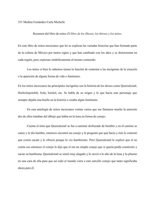 331 Medina Fernández Carla Michelle


            Resumen del libro de mitos El libro de los Dioses, los héroes y los mitos.


En este libro de mitos mexicanos que leí se explican las variadas historias que han formado parte

de la cultura de México por tantos siglos y que han cambiado con los años y se distorsionan en

cada región, pero expresan simbólicamente el mismo contenido.


       Los mitos si bien lo sabemos tienen la función de contestar a las incógnitas de la creación

o la aparición de alguna forma de vida o fenómeno.


En los mitos mexicanos las principales incógnitas son la historia de los dioses como Quetzalcóatl,

Huiltzilopotchtli, Ixtla, Ixtchel, etc. Se habla de su origen y lo que hacía este personaje que

siempre dejaba una huella en la historia o creaba algún fenómeno.


       En esta antología de mitos mexicanos venían varios que me llamaron mucho la atención

dos de ellos trataban del dibujo que había en la luna en forma de conejo.


       Cuenta el mito que Quetzalcóatl se fue a caminar disfrazado de hombre y en el camino se

canso y le dio hambre, entonces encontró un conejo y le preguntó que qué hacía y éste le contestó

que comía zacate y le ofreció porque lo vio hambriento. Pero Quetzalcóatl le explicó que el no

comía eso entonces el conejo le dijo que el era un simple conejo que si quería podía comérselo y

saciar su hambruna, Quetzalcóatl se sintió muy alagado y lo envió a lo alto de la luna y lo plasmo

en una cara de ella para que así todo el mundo viera a este sencillo conejo que tanto significaba

ahora para él.
 