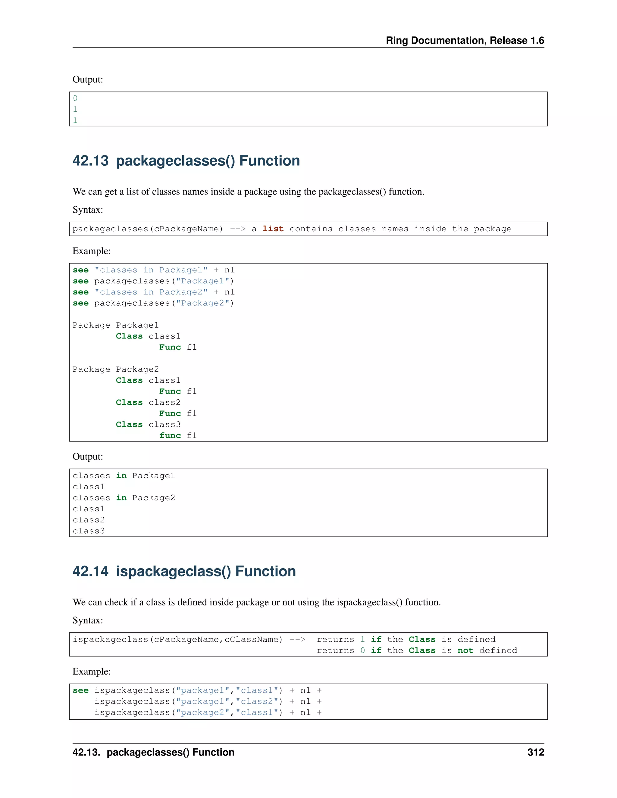 Ring Documentation, Release 1.6 Output: 0 1 1 42.13 packageclasses() Function We can get a list of classes names inside a package using the packageclasses() function. Syntax: packageclasses(cPackageName) --> a list contains classes names inside the package Example: see "classes in Package1" + nl see packageclasses("Package1") see "classes in Package2" + nl see packageclasses("Package2") Package Package1 Class class1 Func f1 Package Package2 Class class1 Func f1 Class class2 Func f1 Class class3 func f1 Output: classes in Package1 class1 classes in Package2 class1 class2 class3 42.14 ispackageclass() Function We can check if a class is deﬁned inside package or not using the ispackageclass() function. Syntax: ispackageclass(cPackageName,cClassName) --> returns 1 if the Class is defined returns 0 if the Class is not defined Example: see ispackageclass("package1","class1") + nl + ispackageclass("package1","class2") + nl + ispackageclass("package2","class1") + nl + 42.13. packageclasses() Function 312 