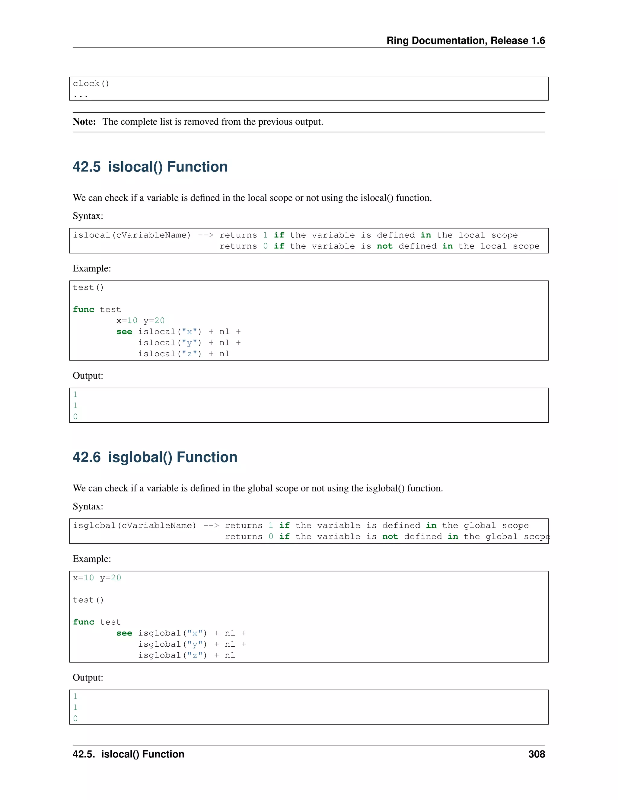 Ring Documentation, Release 1.6 clock() ... Note: The complete list is removed from the previous output. 42.5 islocal() Function We can check if a variable is deﬁned in the local scope or not using the islocal() function. Syntax: islocal(cVariableName) --> returns 1 if the variable is defined in the local scope returns 0 if the variable is not defined in the local scope Example: test() func test x=10 y=20 see islocal("x") + nl + islocal("y") + nl + islocal("z") + nl Output: 1 1 0 42.6 isglobal() Function We can check if a variable is deﬁned in the global scope or not using the isglobal() function. Syntax: isglobal(cVariableName) --> returns 1 if the variable is defined in the global scope returns 0 if the variable is not defined in the global scope Example: x=10 y=20 test() func test see isglobal("x") + nl + isglobal("y") + nl + isglobal("z") + nl Output: 1 1 0 42.5. islocal() Function 308 