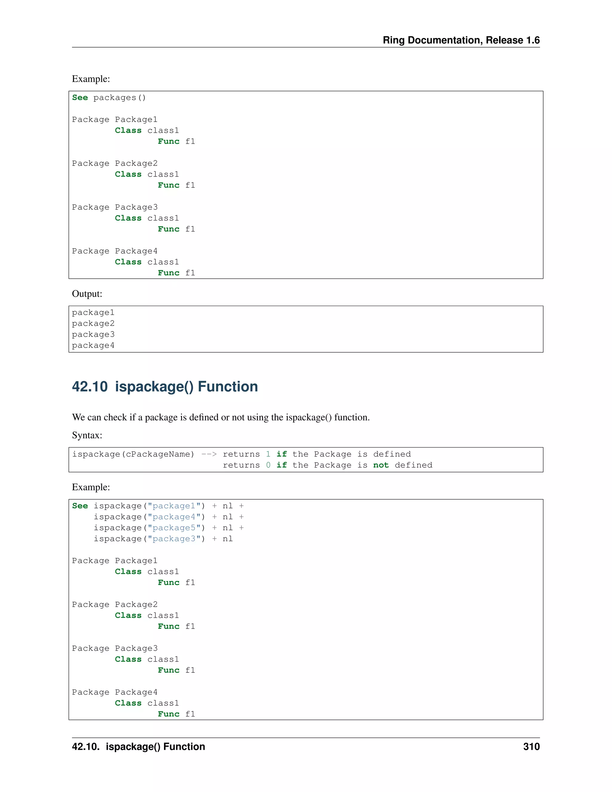 Ring Documentation, Release 1.6 Example: See packages() Package Package1 Class class1 Func f1 Package Package2 Class class1 Func f1 Package Package3 Class class1 Func f1 Package Package4 Class class1 Func f1 Output: package1 package2 package3 package4 42.10 ispackage() Function We can check if a package is deﬁned or not using the ispackage() function. Syntax: ispackage(cPackageName) --> returns 1 if the Package is defined returns 0 if the Package is not defined Example: See ispackage("package1") + nl + ispackage("package4") + nl + ispackage("package5") + nl + ispackage("package3") + nl Package Package1 Class class1 Func f1 Package Package2 Class class1 Func f1 Package Package3 Class class1 Func f1 Package Package4 Class class1 Func f1 42.10. ispackage() Function 310 