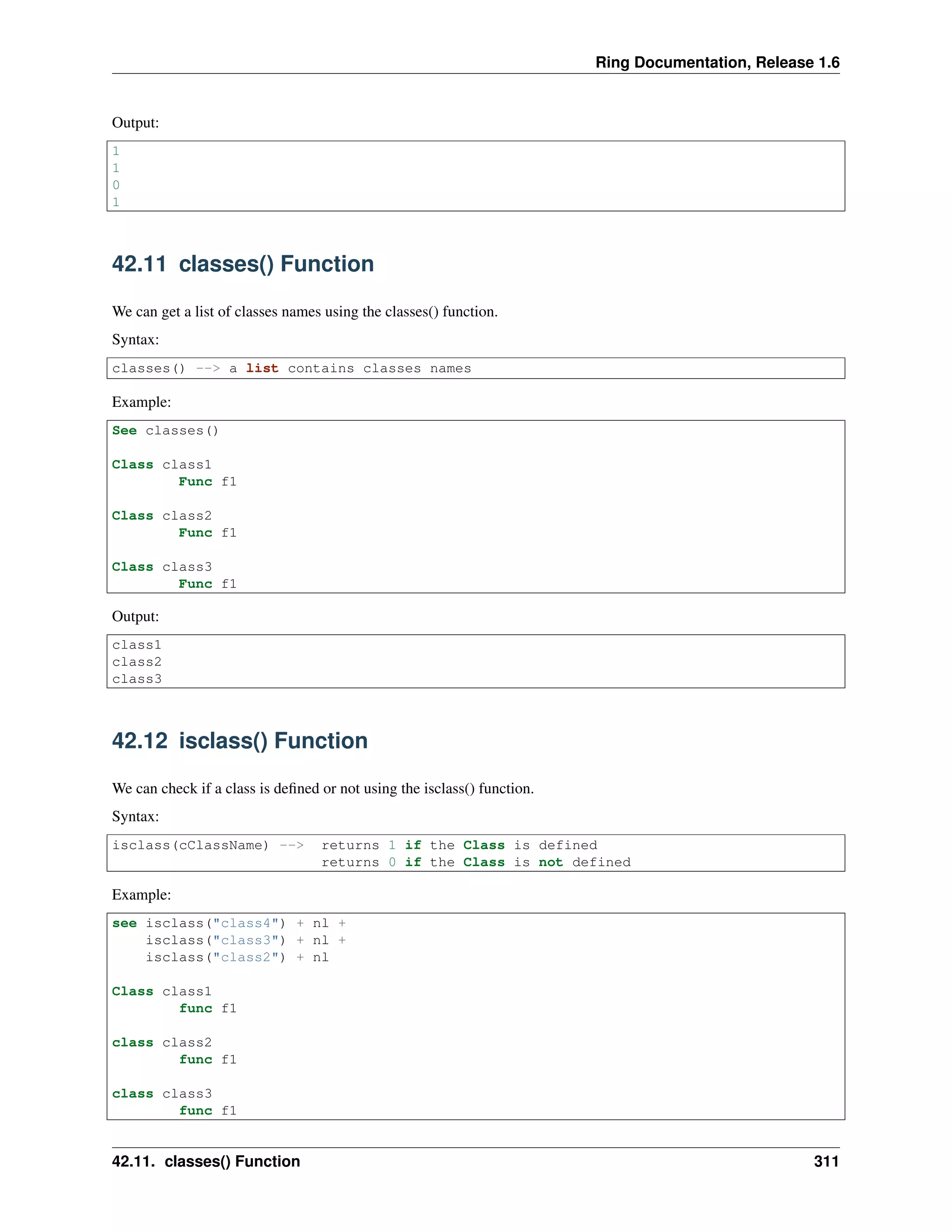 Ring Documentation, Release 1.6 Output: 1 1 0 1 42.11 classes() Function We can get a list of classes names using the classes() function. Syntax: classes() --> a list contains classes names Example: See classes() Class class1 Func f1 Class class2 Func f1 Class class3 Func f1 Output: class1 class2 class3 42.12 isclass() Function We can check if a class is deﬁned or not using the isclass() function. Syntax: isclass(cClassName) --> returns 1 if the Class is defined returns 0 if the Class is not defined Example: see isclass("class4") + nl + isclass("class3") + nl + isclass("class2") + nl Class class1 func f1 class class2 func f1 class class3 func f1 42.11. classes() Function 311 