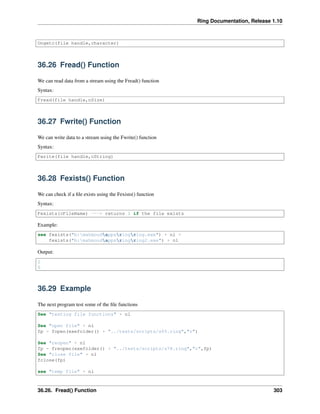 Ring Documentation, Release 1.10
Ungetc(file handle,character)
36.26 Fread() Function
We can read data from a stream using the Fread() function
Syntax:
Fread(file handle,nSize)
36.27 Fwrite() Function
We can write data to a stream using the Fwrite() function
Syntax:
Fwrite(file handle,cString)
36.28 Fexists() Function
We can check if a ﬁle exists using the Fexists() function
Syntax:
Fexists(cFileName) ---> returns 1 if the file exists
Example:
see fexists("b:mahmoudappsringring.exe") + nl +
fexists("b:mahmoudappsringring2.exe") + nl
Output:
1
0
36.29 Example
The next program test some of the ﬁle functions
See "testing file functions" + nl
See "open file" + nl
fp = fopen(exefolder() + "../tests/scripts/s65.ring","r")
See "reopen" + nl
fp = freopen(exefolder() + "../tests/scripts/s78.ring","r",fp)
See "close file" + nl
fclose(fp)
see "temp file" + nl
36.26. Fread() Function 303
 