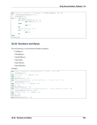 Ring Documentation, Release 1.10
see "Testing: fread()" +" FileName: "+ exefilename() +nl +nl
fp = fopen(exefilename(),"rb")
r = fread(fp,800)
for n =1 to len(r)
if isprint(substr(r, n, 1))
see substr(r, n, 1)
else
see "."
ok
### 80 char per line
if n % 80 = 0
see nl
ok
next
fclose(fp)
36.30 Numbers and Bytes
The next functions to convert between Numbers and Bytes.
• Int2Bytes()
• Float2Bytes()
• Double2Bytes()
• Bytes2Int()
• Bytes2Float()
• Bytes2Double()
Example:
see "Test Int2Bytes() and Bytes2Int() - Value : 77" + nl
r = Int2Bytes(77)
see "Int Size : " + len(r) + nl
see r + nl
see Bytes2Int(r) + nl
see "Test Float2Bytes() and Bytes2Float() - Value 77.12" + nl
r = Float2Bytes(77.12)
see "Float Size : " + len(r) + nl
see r + nl
see Bytes2Float(r) + nl
see "Test Double2Bytes() and Bytes2Double() - Value 9999977.12345" + nl
r = Double2Bytes(9999977.12345)
see "Double Size : " + len(r) + nl
see r + nl
decimals(5)
see Bytes2Double(r) + nl
36.30. Numbers and Bytes 305
 