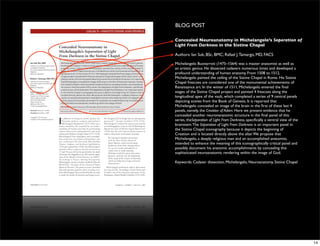BLOG POST

Concealed Neuroanatomy in Michelangelo’s Seperation of
Light From Darkness in the Sistine Chapel

Authors: Ian Suk, BSc, BMC; Rafael J. Tamargo, MD, FACS

Michelangelo Buonarroti (1475–1564) was a master anatomist as well as
an artistic genius. He dissected cadavers numerous times and developed a
profound understanding of human anatomy. From 1508 to 1512,
Michelangelo painted the ceiling of the Sistine Chapel in Rome. His Sistine
Chapel frescoes are considered one of the monumental achievements of
Renaissance art. In the winter of 1511, Michelangelo entered the ﬁnal
stages of the Sistine Chapel project and painted 4 frescoes along the
longitudinal apex of the vault, which completed a series of 9 central panels
depicting scenes from the Book of Genesis. It is reported that
Michelangelo concealed an image of the brain in the ﬁrst of these last 4
panels, namely, the Creation of Adam. Here we present evidence that he
concealed another neuronanatomic structure in the ﬁnal panel of this
series, theSeparation of Light From Darkness, speciﬁcally a ventral view of the
brainstem. The Separation of Light From Darkness is an important panel in
the Sistine Chapel iconography because it depicts the beginning of
Creation and is located directly above the altar. We propose that
Michelangelo, a deeply religious man and an accomplished anatomist,
intended to enhance the meaning of this iconographically critical panel and
possibly document his anatomic accomplishments by concealing this
sophisticated neuroanatomic rendering within the image of God.

Keywords: Cadaver dissection, Michelangelo, Neuroanatomy, Sistine Chapel




                                                                                  14
 